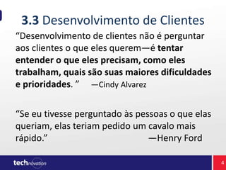 3.3 Desenvolvimento de Clientes
“Desenvolvimento de clientes não é perguntar
aos clientes o que eles querem—é tentar
entender o que eles precisam, como eles
trabalham, quais são suas maiores dificuldades
e prioridades. ” —Cindy Alvarez
“Se eu tivesse perguntado às pessoas o que elas
queriam, elas teriam pedido um cavalo mais
rápido.” —Henry Ford
4
 