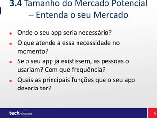 3.4 Tamanho do Mercado Potencial
– Entenda o seu Mercado
Onde o seu app seria necessário?
O que atende a essa necessidade no
momento?
Se o seu app já existissem, as pessoas o
usariam? Com que frequência?
Quais as principais funções que o seu app
deveria ter?
6
 