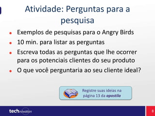 Atividade: Perguntas para a
pesquisa
Exemplos de pesquisas para o Angry Birds
10 min. para listar as perguntas
Escreva todas as perguntas que lhe ocorrer
para os potenciais clientes do seu produto
O que você perguntaria ao seu cliente ideal?
Registre suas ideias na
página 13 da apostila
8
 