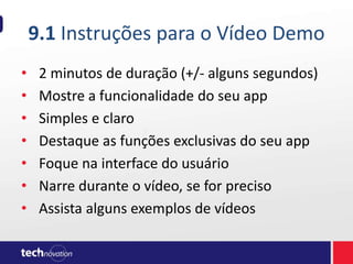 9.1 Instruções para o Vídeo Demo
• 2 minutos de duração (+/- alguns segundos)
• Mostre a funcionalidade do seu app
• Simples e claro
• Destaque as funções exclusivas do seu app
• Foque na interface do usuário
• Narre durante o vídeo, se for preciso
• Assista alguns exemplos de vídeos
 
