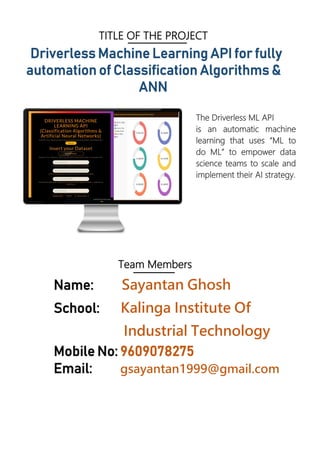 TITLE OF THE PROJECT
Driverless Machine Learning API for fully
automation of Classification Algorithms &
ANN
The Driverless ML API
is an automatic machine
learning that uses “ML to
do ML” to empower data
science teams to scale and
implement their AI strategy.
Team Members
Name: Sayantan Ghosh
School: Kalinga Institute Of
Industrial Technology
Mobile No: 9609078275
Email: gsayantan1999@gmail.com
 