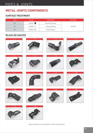 04
BLACK ED COATED
PIPES & JOINTS
ITEM
BK
SV
NI
COLOR
BLACK
SILVER
NICKEL
TREATMENT
Black ED Coating
Chrome Plating
Nickel Plating
MATERIAL
DD1079
SURFACE TREATMENT
METAL JOINTS COMPONENTS
T - 1 T - 2 T - 3 T - 4
T - 6 T - 7A T - 7B T - 8
T - 9 T - 11 T - 12 T - 13A
T - 13B T - 14 T - 15A T - 15B
T - 16 T - 18
Above products are also available in Silver Crome Plating
 