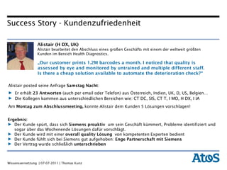 Alistair (H DX, UK)  Alistair bearbeitet den Abschluss eines großen Geschäfts mit einem der weltweit größten Kunden im Bereich Health Diagnostics.  Ergebnis: Der Kunde spürt, dass sich  Siemens proaktiv  um sein Geschäft kümmert, Probleme identifiziert und sogar über das Wochenende Lösungen dafür vorschlägt. Der Kunde wird mit einer  overall quality Lösung  von kompetenten Experten bedient Der Kunde fühlt sich bei Siemens gut aufgehoben:  Enge Partnerschaft mit Siemens Der Vertrag wurde schließlich  unterschrieben  Alistair posted seine Anfrage  Samstag Nacht : Er erhält  23 Antworten  (auch per email oder Telefon) aus Österreich, Indien, UK, D, US, Belgien…  Die Kollegen kommen aus unterschiedlichen Bereichen wie: CT DC, SIS, CT T, I MO, H DX, I IA Am  Montag zum Abschlussmeeting,  konnte   Alistair dem Kunden 5 Lösungen vorschlagen! „ Our customer prints 1.2M barcodes a month. I noticed that quality is assessed by eye and monitored by untrained and multiple different staff. Is there a cheap solution available to automate the deterioration check?“ Success Story - Kundenzufriedenheit 