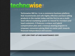 Technowise 360 Inc. is an e-commerce business platform
that recommends and sells highly-effective and best-selling
products in the market today and the first to use a multilevel referral marketing system to reward its members and
loyal customers. It features a unique and hybrid
compensation plan and a revenue-sharing program to
empower consumers giving them an easier path towards
financial independence and success.
- VERY LOW START-UP AND MAINTENANCE COST.

 
