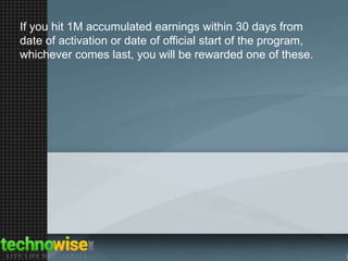If you hit 1M accumulated earnings within 30 days from
date of activation or date of official start of the program,
whichever comes last, you will be rewarded one of these.

 