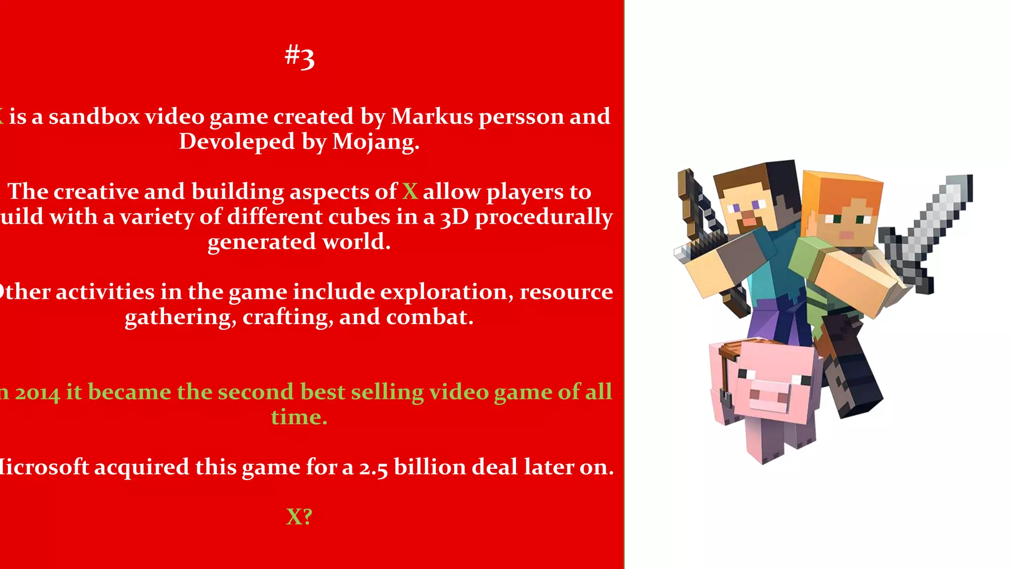 #3
X is a sandbox video game created by Markus persson and
Devoleped by Mojang.
The creative and building aspects of X allow players to
uild with a variety of different cubes in a 3D procedurally
generated world.
Other activities in the game include exploration, resource
gathering, crafting, and combat.
n 2014 it became the second best selling video game of all
time.
Microsoft acquired this game for a 2.5 billion deal later on.
X?
 