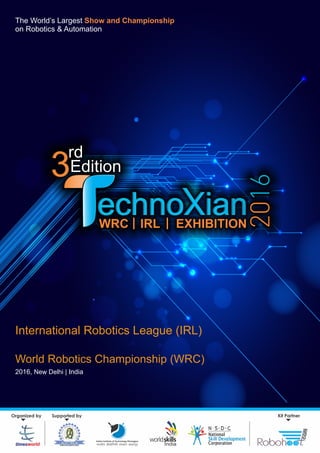 The World’s Largest Show and Championship
on Robotics & Automation
World Robotics Championship (WRC)
2016, New Delhi | India
International Robotics League (IRL)
Supported by
Indian Institute of Technology Kharagpur
Hkkjrh; izkS|ksfxdh laLFkku [kM+xiqj
Kit PartnerOrganized by
India
WRC IRL| | EXHIBITION
3
rd
Edition3
 