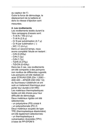 ---------------------------------------------------------------------------------------------------------------------------------( 10
au capteur de t°)
Outre la force de démoulage, le
déplacement de la batterie et
donc la vitesse d’éjection sont
mesurées.
4. Les revêtements
Les revêtements testés durant la
1ère campagne d’essais sont:
- Ti Al N / TiN (2.3 μ)
- Ti Al N (2.8 μ)
- Cr N par pulvérisation (4.7 μ)
- Cr N par sublimation ( -)
- WC / C (4.4 μ)
Dans un second temps, nous
avons complété l’étude en testant :
- CrN (0.293μ)
- CrN (1.2μ)
- CrN (1.7μ)
- TiZrN (0.275μ)
- TiZrCN (0.424μ)
Dans les 2 cas, ces revêtements
ont été comparés à des poinçons
non revêtus de différentes rugosité.
Les poinçons ont été réalisés en
acier STAVAX ESR (Din 1.2083 –
AISI 420 – AFNOR Z40 CNV 14)
du fournisseur Uddeholm et ont
subi un traitement thermique pour
porter leur dureté à 54 HRC
Les matériaux thermoplastiques
testés ont été choisis pour leur
difficulté de démoulage.
Deux matériaux rigides ont été
sélectionnés:
- un polystyrène (PS) cristal 4
- un polycarbonate (PC) 5
Deux matériaux souples de type
TPE (thermoplastique élastomère)
ont été également sélectionnés:
- un thermoplastique à
vulcanisation réversible (TPV)
à base de PP-EPDM 6
 