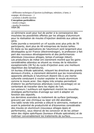 ---------------------------------------------------------------------------------------------------------------------------------( 14
- différentes techniques d’éjection (cylindrique, tubulaire, à lame, à
soupape, dévêtisseuses…)
- systèmes à double éjection
Conceptions particulières
- moule à étages
- moules bi-matières
VISA DE
ce séminaire avait pour but de porter à la connaissance des
moulistes les possibilités offertes par les alliages d’aluminium
pour la réalisation de moules d’injection destinés aux pièces de
série.
Cette journée a rencontré un vif succès avec plus près de 70
participants, dont plus de 40 entreprises de toutes tailles.
En Italie où les applications de l'aluminium sont largement plus
développées qu'en France (électroménager), la profession a fait
part des nouveaux développements et des performances
attendues (nouveaux alliages, temps d'usinage réduit).
Les producteurs de métal ont clairement montré que les gains
considérables attendus se situent au niveau de la réduction
exceptionnelle (30 %) du cycle d'injection avec une meilleure
répartition des températures.
Un bureau d'étude spécialisé, relayant les directives des grands
donneurs d'ordre, a clairement démontré que les inconvénients
apparents attribués à l'aluminium étaient liés à une inertie
culturelle conduisant à vouloir exploiter le moule aluminium
comme le moule acier. Des règles très simples permettent
d'obtenir les performances attendues (voire davantage) en se
contentant de travailler dans les règles de l'art.
Les usineurs / outilleurs ont également montré les nouvelles
stratégies performantes d'usinage qui sont à adapter en
fonction des objectifs.
Les dernières avancées du traitement de surface (polissage,
gravure) par voie chimique ou laser ont été abordées.
Une table ronde très animée a clôturé le séminaire, mettant en
avant le potentiel de productivité et d'économies considérable
des moules en aluminium (nouveaux alliages épais et
performants), sous réserve de les concevoir et de les utiliser
selon des règles spécifiques (bureaux d'étude spécialisés) et de
maîtriser convenablement les traitements de surface.
 