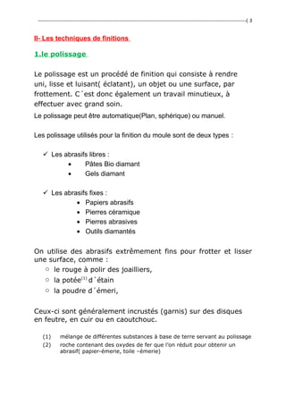 ---------------------------------------------------------------------------------------------------------------------------------( 3
II- Les techniques de finitions
1.le polissage
Le polissage est un procédé de finition qui consiste à rendre
uni, lisse et luisant( éclatant), un objet ou une surface, par
frottement. C´est donc également un travail minutieux, à
effectuer avec grand soin.
Le polissage peut être automatique(Plan, sphérique) ou manuel.
Les polissage utilisés pour la finition du moule sont de deux types :
 Les abrasifs libres :
• Pâtes Bio diamant
• Gels diamant
 Les abrasifs fixes :
• Papiers abrasifs
• Pierres céramique
• Pierres abrasives
• Outils diamantés
On utilise des abrasifs extrêmement fins pour frotter et lisser
une surface, comme :
o le rouge à polir des joailliers,
o la potée(1)
d´étain
o la poudre d´émeri,
Ceux-ci sont généralement incrustés (garnis) sur des disques
en feutre, en cuir ou en caoutchouc.
(1) mélange de différentes substances à base de terre servant au polissage
(2) roche contenant des oxydes de fer que l’on réduit pour obtenir un
abrasif( papier-émerie, toile –émerie)
 