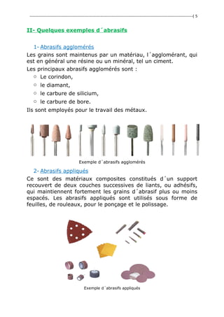 ---------------------------------------------------------------------------------------------------------------------------------( 5
II- Quelques exemples d´abrasifs
1- Abrasifs agglomérés
Les grains sont maintenus par un matériau, l´agglomérant, qui
est en général une résine ou un minéral, tel un ciment.
Les principaux abrasifs agglomérés sont :
o Le corindon,
o le diamant,
o le carbure de silicium,
o le carbure de bore.
Ils sont employés pour le travail des métaux.
Exemple d´abrasifs agglomérés
2- Abrasifs appliqués
Ce sont des matériaux composites constitués d´un support
recouvert de deux couches successives de liants, ou adhésifs,
qui maintiennent fortement les grains d´abrasif plus ou moins
espacés. Les abrasifs appliqués sont utilisés sous forme de
feuilles, de rouleaux, pour le ponçage et le polissage.
Exemple d´abrasifs appliqués
 