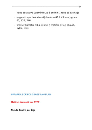 ---------------------------------------------------------------------------------------------------------------------------------( 8
- Roue abrassive (diamètre 25 à 60 mm ) roue de satinage
- support capuchon abrasif(diamètre 05 à 45 mm ) grain
60, 120, 240
- brosse(diamètre 10 à 63 mm ) matière nylon abrasif,
nylon, inox
APPAREILS DE POLISSAGE LAM PLAN
Matériel demandé par ATFP
Meule feutre sur tige
 