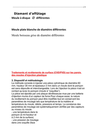 ---------------------------------------------------------------------------------------------------------------------------------( 9
Diamant d’affûtage
Meule à disque ∅ différentes
Meule plate blanche de diamètre différentes
Meule boisseau grise de diamètre différentes
Traitements et revêtements de surface (CVD/PVD) sur les parois
des moules d'injection plastique
3. Dispositif et méthodologie
La méthode consiste à injecter une pièce cylindrique de diamètre 60
mm, hauteur 30 mm et épaisseur 2 mm dans un moule dont le poinçon
est sans dépouille et interchangeable. Lors de l’éjection la pièce n’est en
contact qu’avec le poinçon (moule à “coquilles”).
La pièce est éjectée par une plaque dévêtisseuse mue par une batterie
d’éjection munie d’un capteur de force.Pour chaque essai, la nature
du revêtement du poinçon peut être modifiée tout en conservant les
paramètres de moulage tels que température de la matière et
température du moule, débits, pressions et temps. La constance des
paramètres de moulage est systématiquement vérifiée par des capteurs
au niveau du moule:
- une température dans le
poinçon (à mi-hauteur et
à 2 mm de la surface)
- une pression de moulage
dans une coquille (face
 