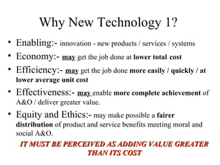Why New Technology 1? Enabling:-  innovation - new products / services / systems Economy:-  may  get the job done at  lower total   cost   Efficiency:-  may  get the job done  more easily / quickly / at lower average unit cost Effectiveness:-  may  enable  more complete achievement  of A&O / deliver greater value. Equity and Ethics:-  may make possible a  fairer distribution  of product and service benefits meeting moral and social A&O. IT MUST BE PERCEIVED AS ADDING VALUE GREATER THAN ITS COST 