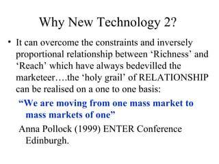 Why New Technology 2? It can overcome the constraints and inversely proportional relationship between ‘Richness’ and ‘Reach’ which have always bedevilled the marketeer….the ‘holy grail’ of RELATIONSHIP can be realised on a one to one basis: “ We are moving from one mass market to mass markets of one” Anna Pollock (1999) ENTER Conference Edinburgh. 