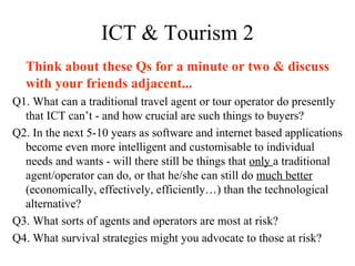 ICT & Tourism 2 Think about these Qs for a minute or two & discuss with your friends adjacent... Q1. What can a traditional travel agent or tour operator do presently that ICT can’t - and how crucial are such things to buyers? Q2. In the next 5-10 years as software and internet based applications become even more intelligent and customisable to individual needs and wants - will there still be things that  only  a traditional agent/operator can do, or that he/she can still do  much better  (economically, effectively, efficiently…) than the technological alternative? Q3. What sorts of agents and operators are most at risk? Q4. What survival strategies might you advocate to those at risk? 