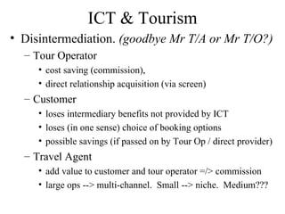 ICT & Tourism Disintermediation.  (goodbye Mr T/A or Mr T/O?) Tour Operator  cost saving (commission), direct relationship acquisition (via screen) Customer loses intermediary benefits not provided by ICT loses (in one sense) choice of booking options possible savings (if passed on by Tour Op / direct provider)  Travel Agent add value to customer and tour operator =/> commission large ops --> multi-channel.  Small --> niche.  Medium??? 