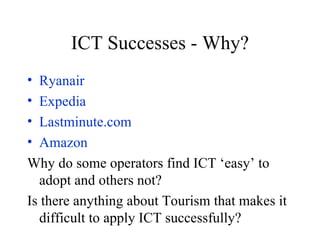 ICT Successes - Why? Ryanair Expedia Lastminute.com Amazon Why do some operators find ICT ‘easy’ to adopt and others not? Is there anything about Tourism that makes it difficult to apply ICT successfully? 