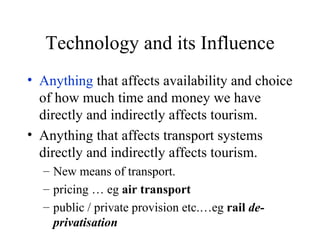 Technology and its Influence Anything  that affects availability and choice of how much time and money we have directly and indirectly affects tourism. Anything that affects transport systems directly and indirectly affects tourism.  New means of transport. pricing … eg  air transport   public / private provision etc.…eg  rail  de-privatisation 