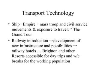 Transport Technology Ship  Empire  mass troop and civil service movements & exposure to travel:  The Grand Tour Railway introduction  development of new infrastructure and possibilities  railway hotels … Brighton and other Resorts accessible for day trips and w/e breaks for the working population 