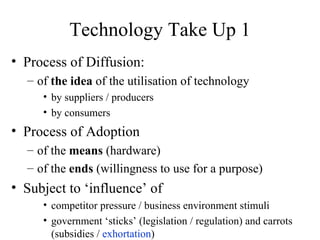 Technology Take Up 1 Process of Diffusion: of  the idea  of the utilisation of technology by suppliers / producers by consumers Process of Adoption of the  means  (hardware) of the  ends  (willingness to use for a purpose) Subject to ‘influence’ of competitor pressure / business environment stimuli government ‘sticks’ (legislation / regulation) and carrots (subsidies /  exhortation ) 