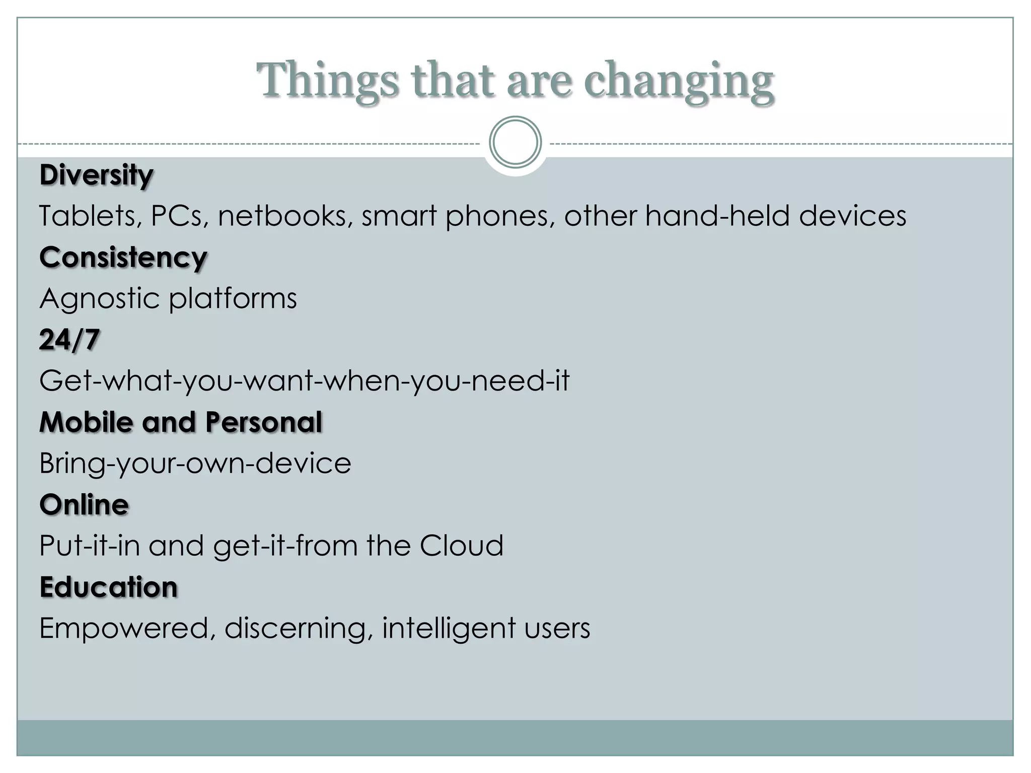 Things that are changing
Diversity
Tablets, PCs, netbooks, smart phones, other hand-held devices
Consistency
Agnostic platforms
24/7
Get-what-you-want-when-you-need-it
Mobile and Personal
Bring-your-own-device
Online
Put-it-in and get-it-from the Cloud
Education
Empowered, discerning, intelligent users
 