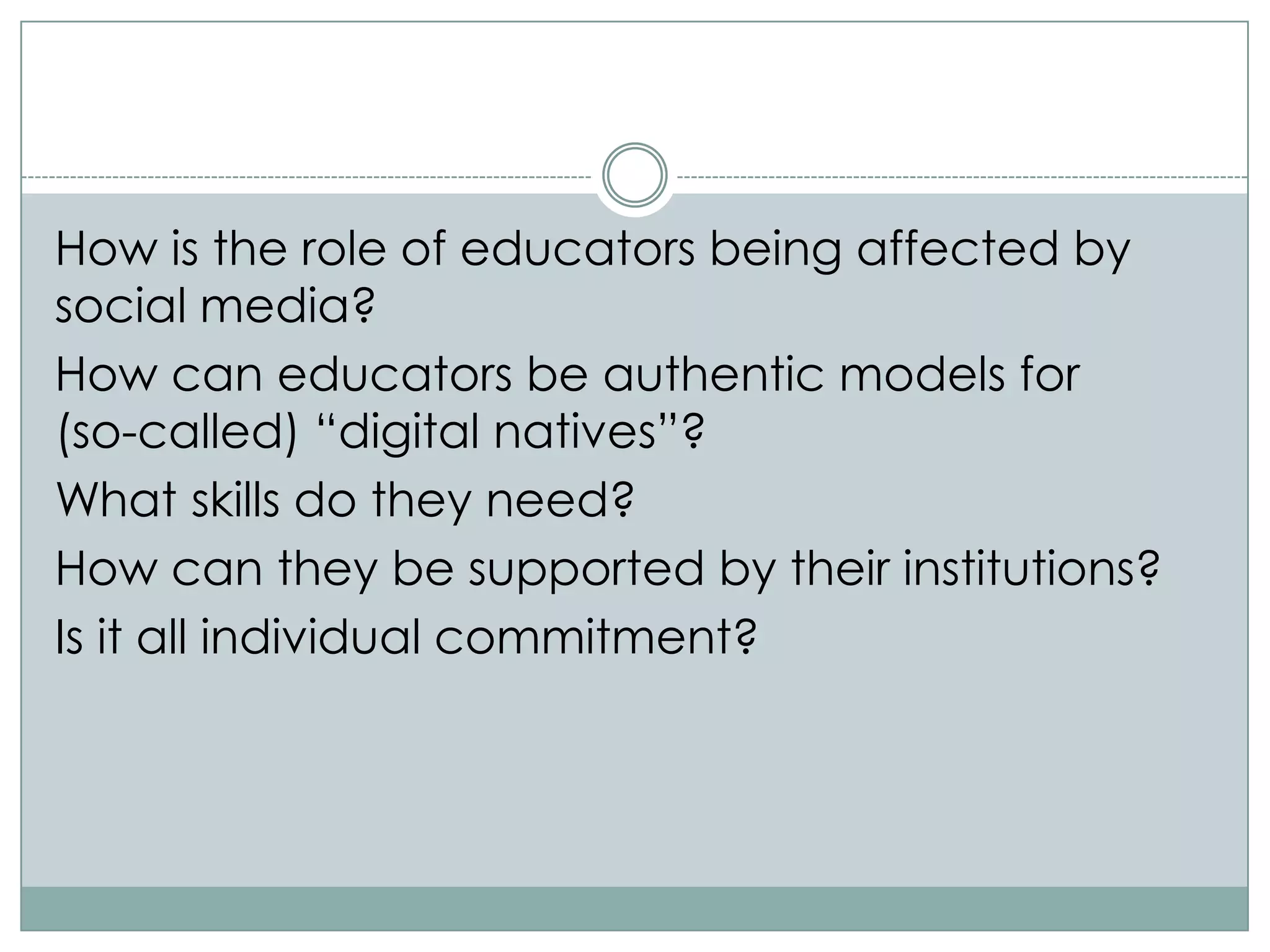 How is the role of educators being affected by
social media?
How can educators be authentic models for
(so-called) “digital natives”?
What skills do they need?
How can they be supported by their institutions?
Is it all individual commitment?
 