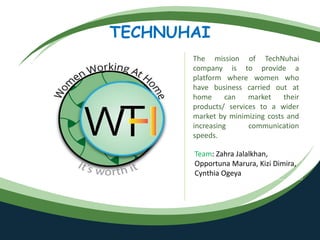 TECHNUHAI
The mission of TechNuhai
company is to provide a
platform where women who
have business carried out at
home can market their
products/ services to a wider
market by minimizing costs and
increasing communication
speeds.
Team: Zahra Jalalkhan,
Opportuna Marura, Kizi Dimira,
Cynthia Ogeya
 