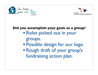Did you accomplish your goals as a group?
     • Roles picked out in your
       groups.
     • Possible design for our logo.
     • Rough draft of your group’s
       fundraising action plan.
 