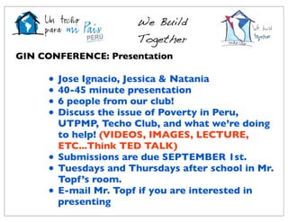 We Build
                        Together
GIN CONFERENCE: Presentation

     •   Jose Ignacio, Jessica & Natania
     •   40-45 minute presentation
     •   6 people from our club!
     •   Discuss the issue of Poverty in Peru,
         UTPMP, Techo Club, and what we’re doing
         to help! (VIDEOS, IMAGES, LECTURE,
         ETC...Think TED TALK)
     •   Submissions are due SEPTEMBER 1st.
     •   Tuesdays and Thursdays after school in Mr.
         Topf’s room.
     •   E-mail Mr. Topf if you are interested in
         presenting
 