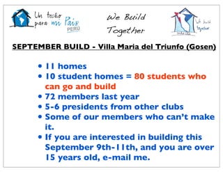 We Build
                      Together
SEPTEMBER BUILD - Villa Maria del Triunfo (Gosen)

      • 11 homes
      • 10 student homes = 80 students who
        can go and build
      • 72 members last year
      • 5-6 presidents from other clubs
      • Some of our members who can’t make
        it.
      • If you are interested in building this
        September 9th-11th, and you are over
        15 years old, e-mail me.
 