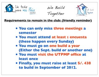 We Build
                           Together
Requirements to remain in the club: (friendly reminder)

      • You can only miss three meetings a
        semester
      • You must attend at least 1 encuesta
        (these happen every Sunday)
      • You must go on one build a year
        (Either the Sept. build or another one)
      • You must visit the UTPMP ofﬁce at
        least once
      • Finally, you must raise at least S/. 438
        to build in September of 2012.
 