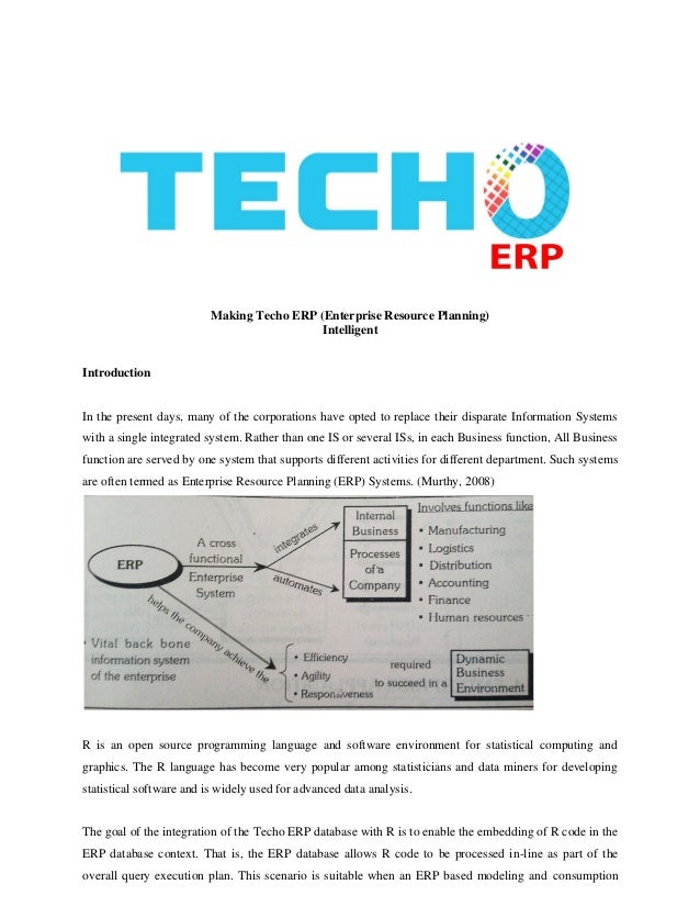 Making Techo ERP (Enterprise Resource Planning)
Intelligent
Introduction
In the present days, many of the corporations have opted to replace their disparate Information Systems
with a single integrated system. Rather than one IS or several ISs, in each Business function, All Business
function are served by one system that supports different activities for different department. Such systems
are often termed as Enterprise Resource Planning (ERP) Systems. (Murthy, 2008)
R is an open source programming language and software environment for statistical computing and
graphics. The R language has become very popular among statisticians and data miners for developing
statistical software and is widely used for advanced data analysis.
The goal of the integration of the Techo ERP database with R is to enable the embedding of R code in the
ERP database context. That is, the ERP database allows R code to be processed in-line as part of the
overall query execution plan. This scenario is suitable when an ERP based modeling and consumption
 