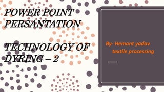 POWER POINT
PERSANTATION
TECHNOLOGY OF
DYRING – 2
By- Hemant yadav
textile processing
 