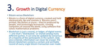 3. Growth in Digital Currency
• Bitcoin versus Blockchain
• Bitcoin is a form of digital currency, created and held
electronically. No one controls it. Bitcoins aren't
printed, like dollars or euros – they're produced by
people, and increasingly businesses, running
computers all around the world, using software that
solves mathematical problems
• Blockchain is just a record, or ledger, of digital events
— one that’s “distributed,” or shared among many
different parties. It can only be updated by consensus
of a majority of the participants in the system. And,
once entered, information can never be erased. The
bitcoin blockchain contains a certain and verifiable
record of every single bitcoin transaction ever made.
 