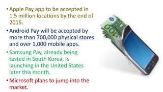 •Apple Pay app to be accepted in
1.5 million locations by the end of
2015.
•Android Pay will be accepted by
more than 700,000 physical stores
and over 1,000 mobile apps.
•Samsung Pay, already being
tested in South Korea, is
launching in the United States
later this month.
•Microsoft plans to jump into the
market.
 