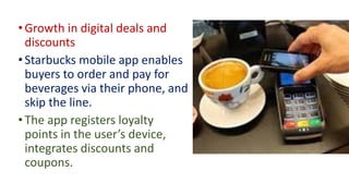 • Growth in digital deals and
discounts
• Starbucks mobile app enables
buyers to order and pay for
beverages via their phone, and
skip the line.
• The app registers loyalty
points in the user’s device,
integrates discounts and
coupons.
 