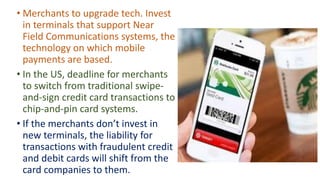 • Merchants to upgrade tech. Invest
in terminals that support Near
Field Communications systems, the
technology on which mobile
payments are based.
• In the US, deadline for merchants
to switch from traditional swipe-
and-sign credit card transactions to
chip-and-pin card systems.
• If the merchants don’t invest in
new terminals, the liability for
transactions with fraudulent credit
and debit cards will shift from the
card companies to them.
 