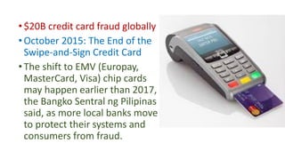 •$20B credit card fraud globally
•October 2015: The End of the
Swipe-and-Sign Credit Card
•The shift to EMV (Europay,
MasterCard, Visa) chip cards
may happen earlier than 2017,
the Bangko Sentral ng Pilipinas
said, as more local banks move
to protect their systems and
consumers from fraud.
 