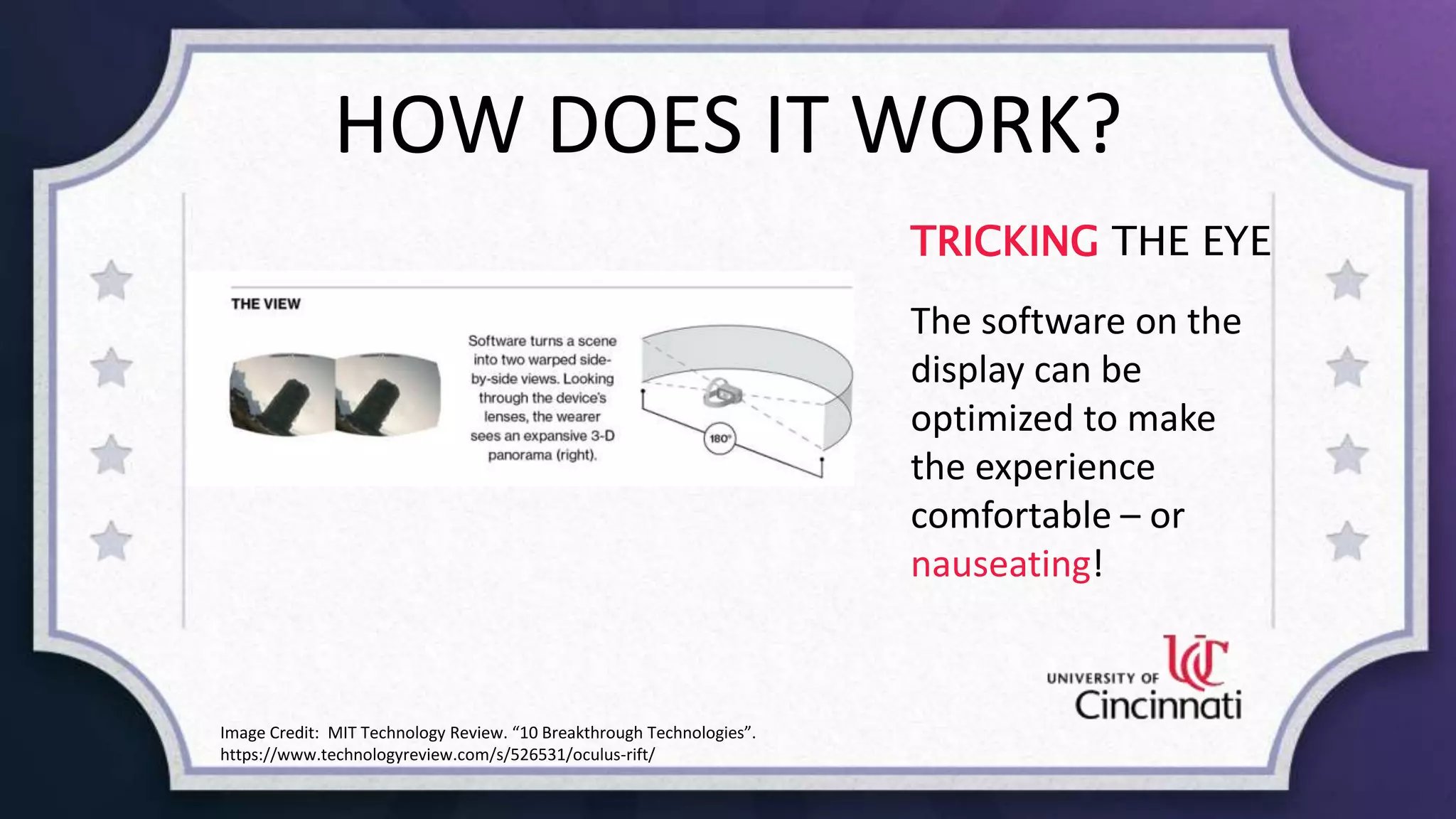 HOW DOES IT WORK?
TRICKING THE EYE
The software on the
display can be
optimized to make
the experience
comfortable – or
nauseating!
Image Credit: MIT Technology Review. “10 Breakthrough Technologies”.
https://www.technologyreview.com/s/526531/oculus-rift/
 