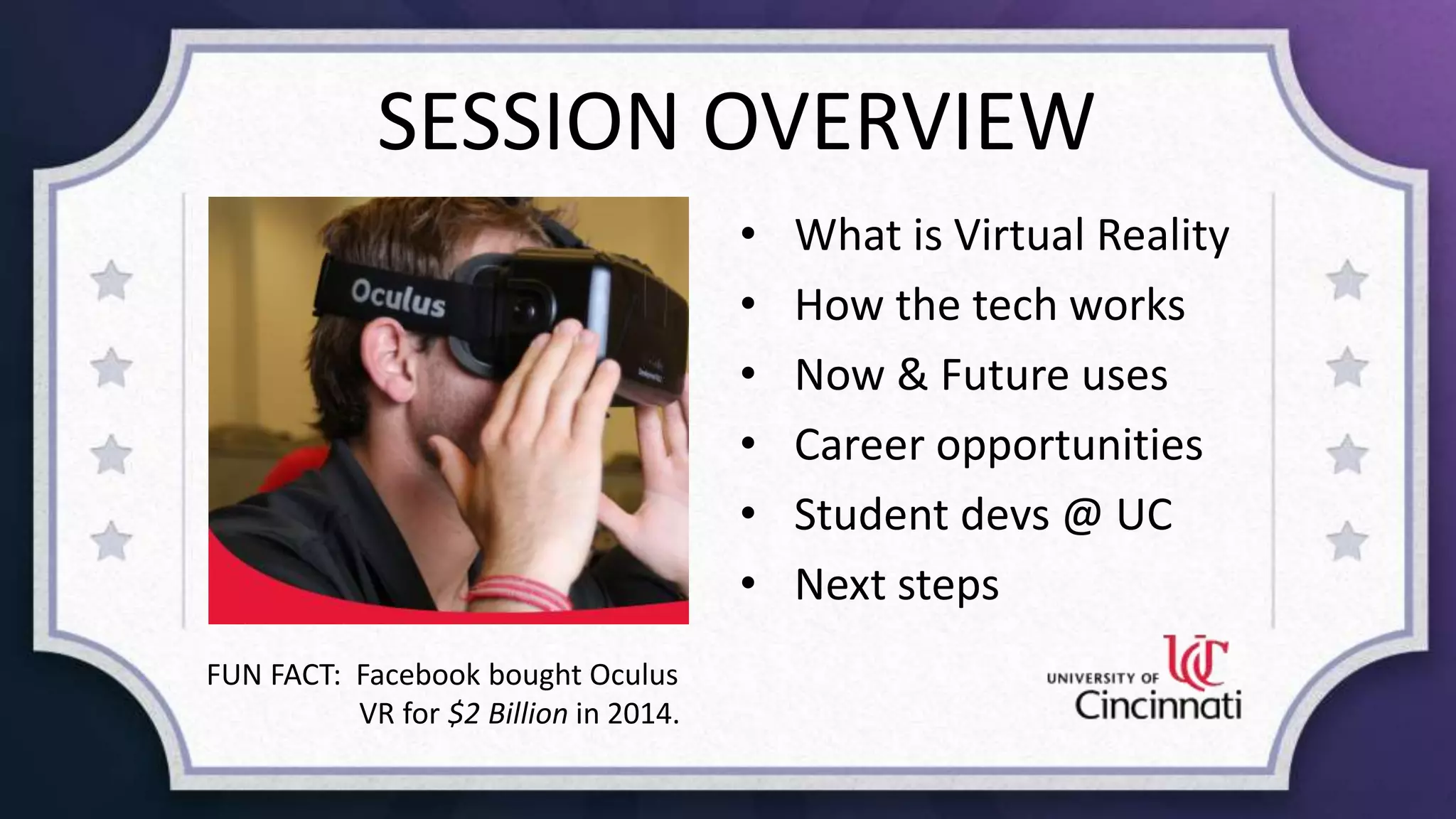 SESSION OVERVIEW
• What is Virtual Reality
• How the tech works
• Now & Future uses
• Career opportunities
• Student devs @ UC
• Next steps
FUN FACT: Facebook bought Oculus
VR for $2 Billion in 2014.
 