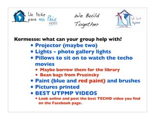We Build
                          Together

Kermesse: what can your group help with?
     • Projector (maybe two)
     • Lights - photo gallery lights
     • Pillows to sit on to watch the techo
       movies
       • Maybe borrow them for the library
       • Bean bags from Pruzinsky
     • Paint (blue and red paint) and brushes
     • Pictures printed
     • BEST UTPMP VIDEOS
       • Look online and post the best TECHO video you ﬁnd
         on the Facebook page.
 
