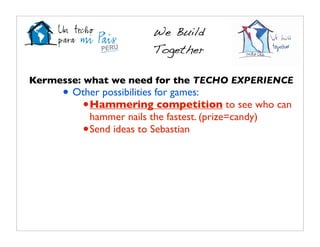 We Build
                         Together

Kermesse: what we need for the TECHO EXPERIENCE
     • Other possibilities for games:
        • Hammering competition to see who can
           hammer nails the fastest. (prize=candy)
         • Send ideas to Sebastian
 