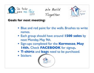 We Build
                          Together
Goals for next meeting:

      • Blue and red paint for the walls. Brushes to write
          names.
      •   Each group should have around 1500 soles by
          next Monday, May 9th.
      •   Sign-ups completed for the Kermesse, May
          14th. Check FACEBOOK for signup.
      •   T-shirts and bags need to be purchased.
      •   Stickers
 