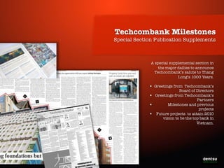 Techcombank Milestones
Special Section Publication Supplements

A special supplemental section in
the major dailies to announce
Techcombank’s salute to Thang
Long’s 1000 Years.

•
•
•
•

Greetings from Techcombank’s
Board of Directors
Greetings from Techcombank’s
Partners
Milestones and previous
projects
Future projects to attain 2010
vision to be the top bank in
Vietnam.

Write-On the Prosperity

 