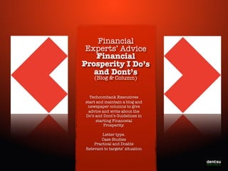 Financial
Experts’ Advice
Financial
Prosperity I Do’s
and Dont’s
(Blog & Column)

Techcombank Executives
start and maintain a blog and
newspaper columns to give
advice and write about the
Do’s and Dont’s Guidelines in
starting Financeial
Prosperity.
Letter type.
Case Studies
Practical and Doable
Relevant to targets’ situation

Write-On the Prosperity

 