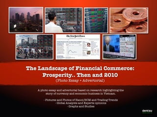 The Landscape of Financial Commerce:
Prosperity.. Then and 2010
(Photo Essay + Advertorial)
A photo essay and advertorial based on research highlighting the
story of currency and economic business in Vietnam.
- Pictures and Photos of Hanoi/HCM and Trading Trends
- Global Analysts and Experts opinions
- Graphs and Studies

Write-On the Prosperity

 