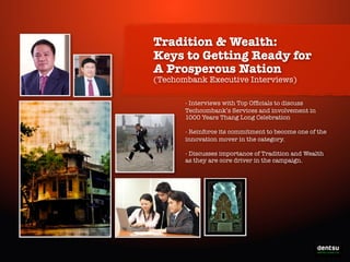 Tradition & Wealth:
Keys to Getting Ready for
A Prosperous Nation
(Techombank Executive Interviews)

- Interviews with Top Ofﬁcials to discuss
Techcombank’s Services and involvement in
1000 Years Thang Long Celebration
- Reinforce its commitment to become one of the
innovation mover in the category.
- Discusses importance of Tradition and Wealth
as they are core driver in the campaign.

Write-On the Prosperity

 