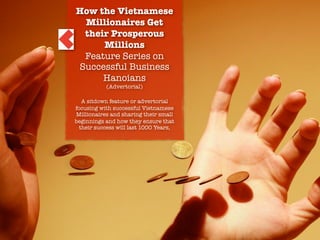 How the Vietnamese
Millionaires Get
their Prosperous
Millions
Feature Series on
Successful Business
Hanoians
(Advertorial)
A sitdown feature or advertorial
focusing with successful Vietnamese
Millionaires and sharing their small
beginnings and how they ensure that
their success will last 1000 Years,

Write-On the Prosperity

 