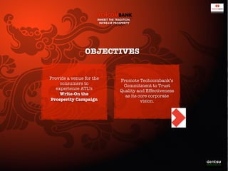 TECHCOMBANK
INHERIT THE TRADITION,
INCREASE PROSPERITY

OBJECTIVES
Provide a venue for the
consumers to
experience ATL’s
Write-On the
Prosperity Campaign

Promote Techcombank’s
Commitment to Trust
Quality and Effectiveness
as its core corporate
vision.

 